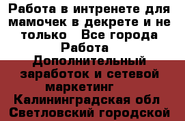 Работа в интренете для мамочек в декрете и не только - Все города Работа » Дополнительный заработок и сетевой маркетинг   . Калининградская обл.,Светловский городской округ 